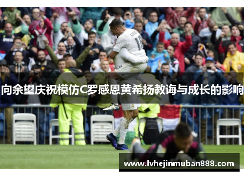 向余望庆祝模仿C罗感恩黄希扬教诲与成长的影响
